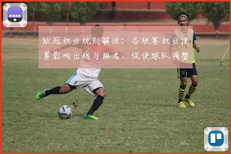 欧冠积分规则解读：各联赛积分换算影响出线与排名，促使球队调整策略