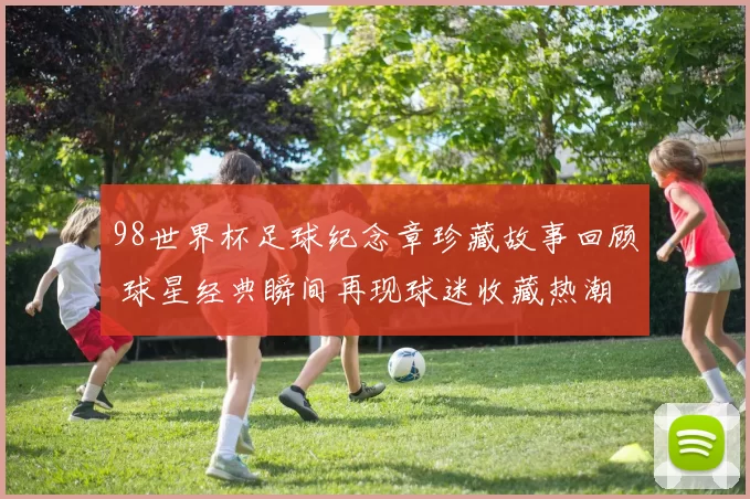 98世界杯足球纪念章珍藏故事回顾 球星经典瞬间再现球迷收藏热潮