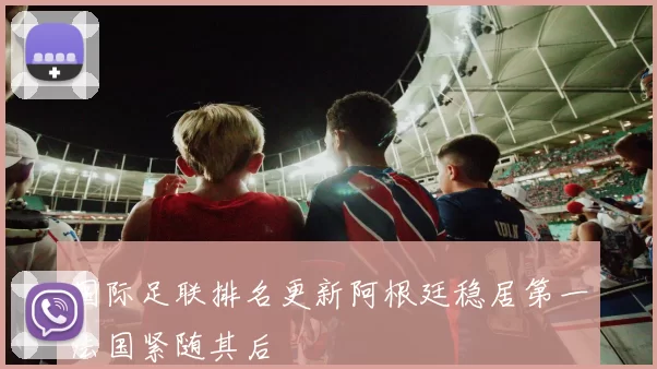 国际足联排名更新阿根廷稳居第一法国紧随其后