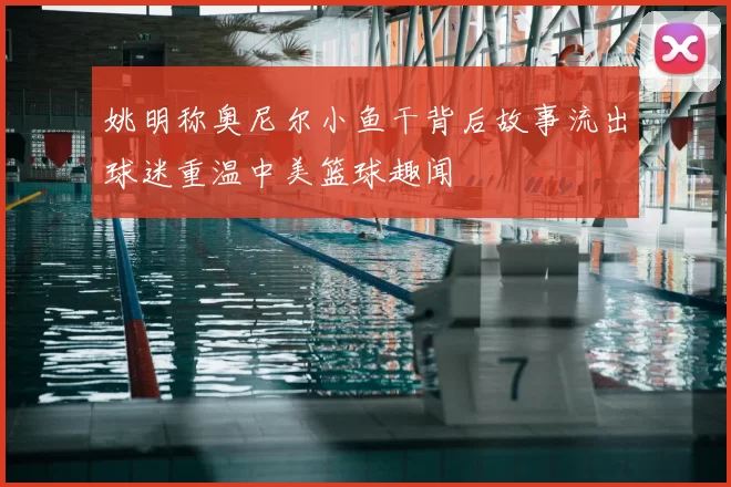 姚明称奥尼尔小鱼干背后故事流出球迷重温中美篮球趣闻