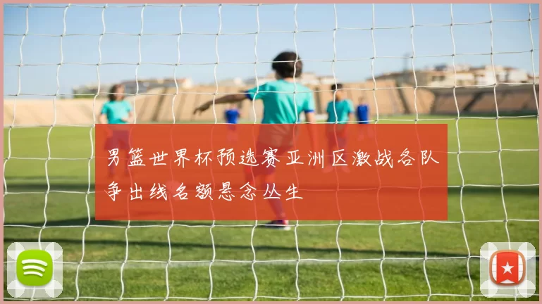 男篮世界杯预选赛亚洲区激战各队争出线名额悬念丛生