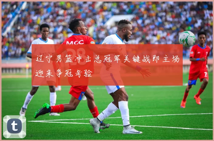 辽宁男篮冲击总冠军关键战即主场迎来争冠考验