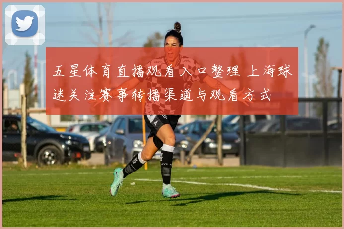五星体育直播观看入口整理 上海球迷关注赛事转播渠道与观看方式