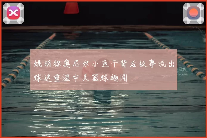 姚明称奥尼尔小鱼干背后故事流出球迷重温中美篮球趣闻