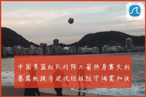 中国男篮红队对阵火箭热身赛失利暴露轮换与进攻短板防守端需加快磨合