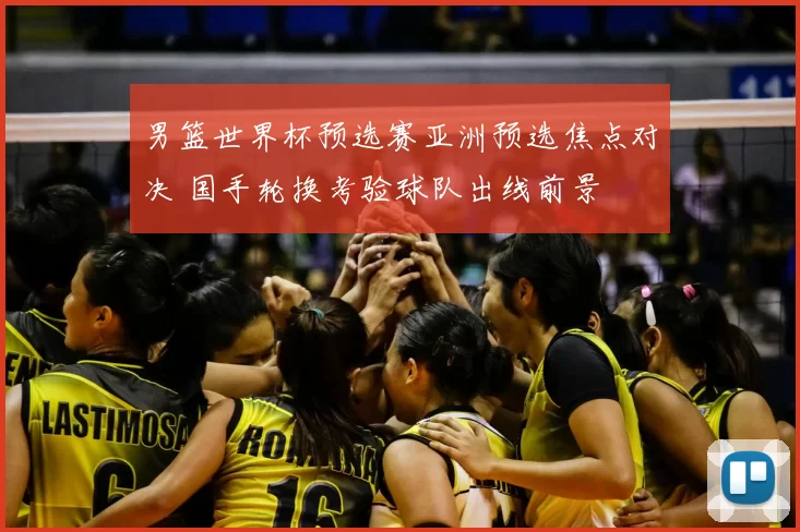 男篮世界杯预选赛亚洲预选焦点对决 国手轮换考验球队出线前景