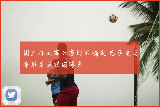 国王杯决赛开赛时间确定 巴萨皇马争冠看点提前曝光