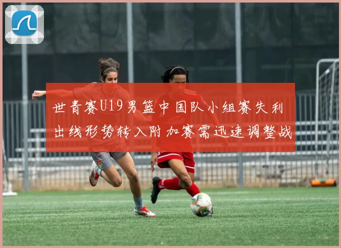 世青赛U19男篮中国队小组赛失利 出线形势转入附加赛需迅速调整战术
