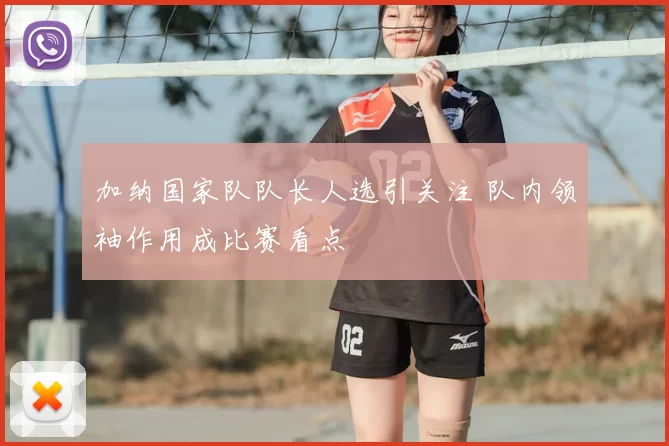 加纳国家队队长人选引关注 队内领袖作用成比赛看点