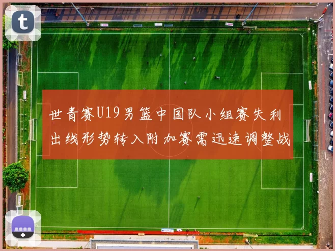 世青赛U19男篮中国队小组赛失利 出线形势转入附加赛需迅速调整战术