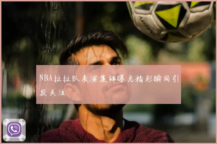 NBA拉拉队表演集锦曝光精彩瞬间引发关注