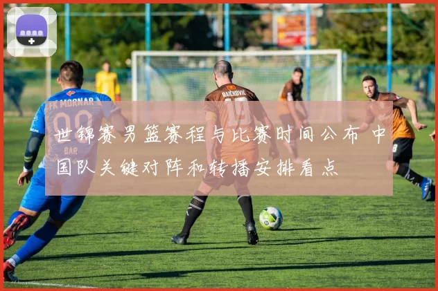 世锦赛男篮赛程与比赛时间公布 中国队关键对阵和转播安排看点