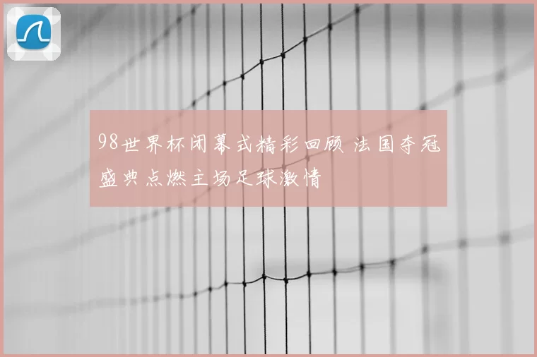 98世界杯闭幕式精彩回顾 法国夺冠盛典点燃主场足球激情