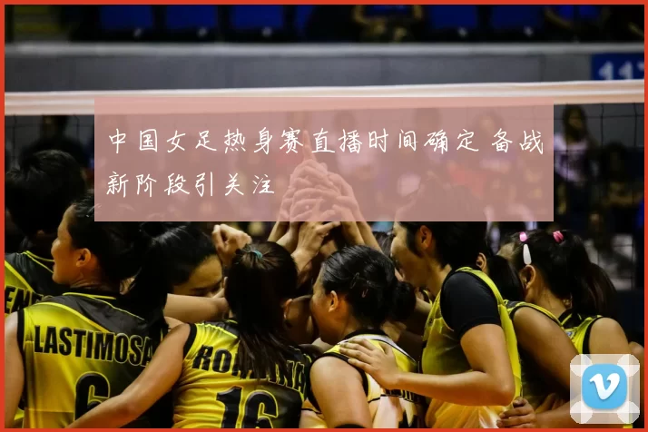 中国女足热身赛直播时间确定 备战新阶段引关注