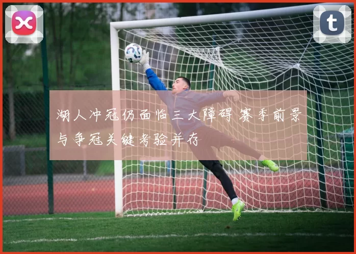 湖人冲冠仍面临三大障碍 赛季前景与争冠关键考验并存