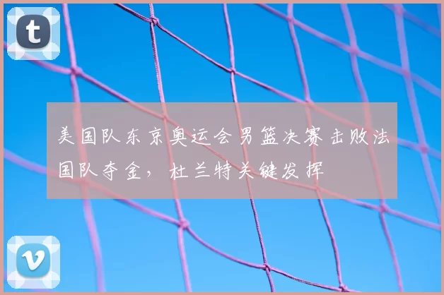美国队东京奥运会男篮决赛击败法国队夺金，杜兰特关键发挥