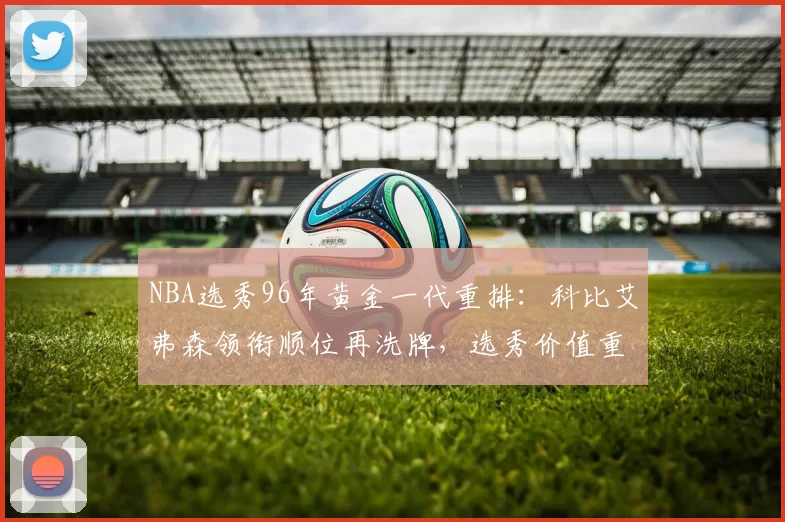 NBA选秀96年黄金一代重排：科比艾弗森领衔顺位再洗牌，选秀价值重新评估