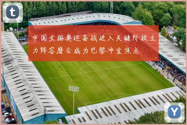 中国女排奥运备战进入关键阶段主力阵容磨合成为巴黎冲金焦点