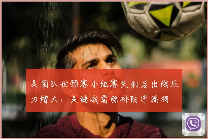 美国队世预赛小组赛失利后出线压力增大，关键战需弥补防守漏洞