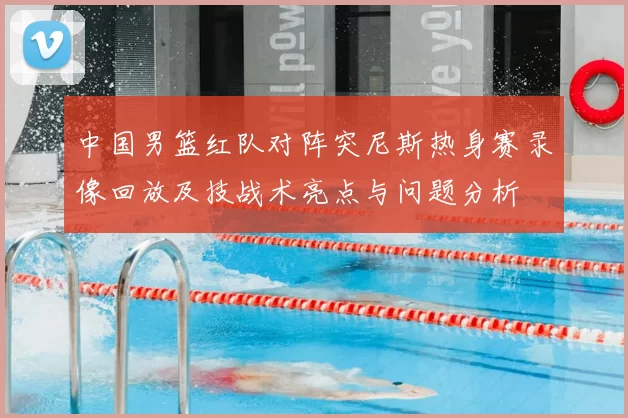 中国男篮红队对阵突尼斯热身赛录像回放及技战术亮点与问题分析