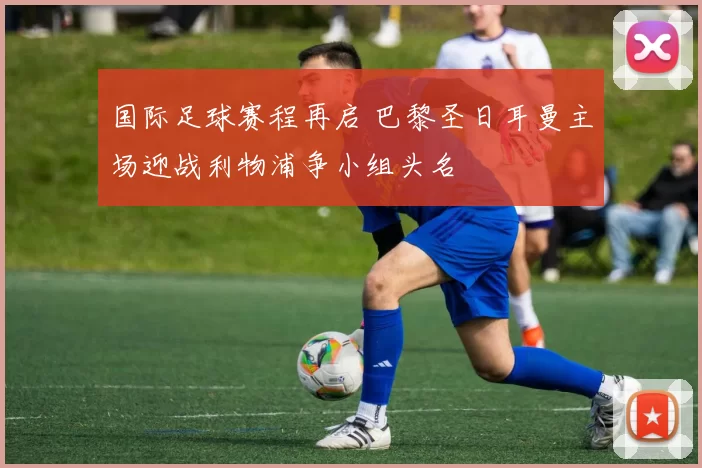 国际足球赛程再启 巴黎圣日耳曼主场迎战利物浦争小组头名