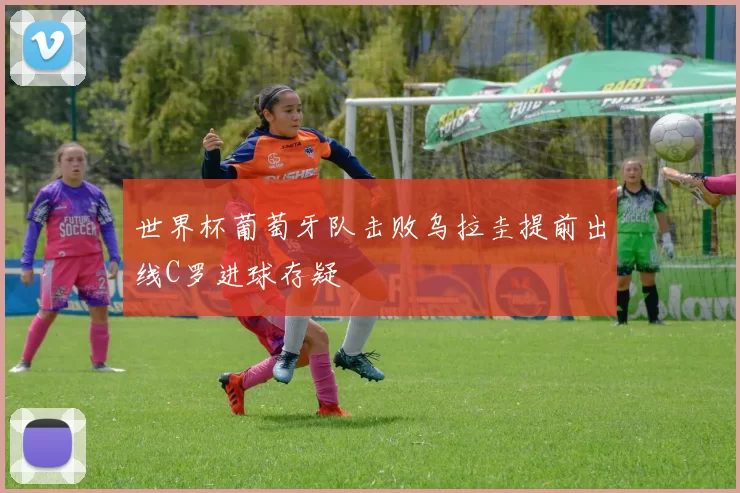 世界杯葡萄牙队击败乌拉圭提前出线C罗进球存疑