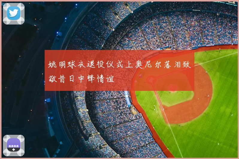 姚明球衣退役仪式上奥尼尔落泪致敬昔日中锋情谊