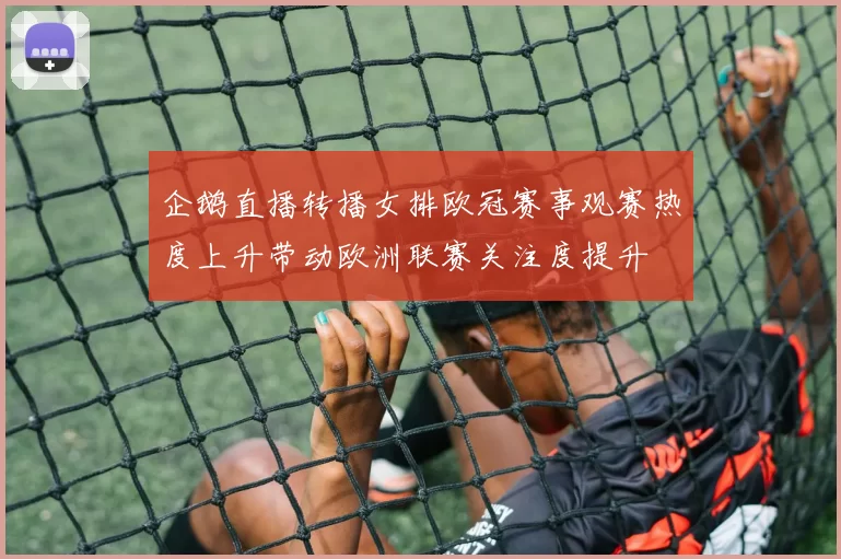 企鹅直播转播女排欧冠赛事观赛热度上升带动欧洲联赛关注度提升