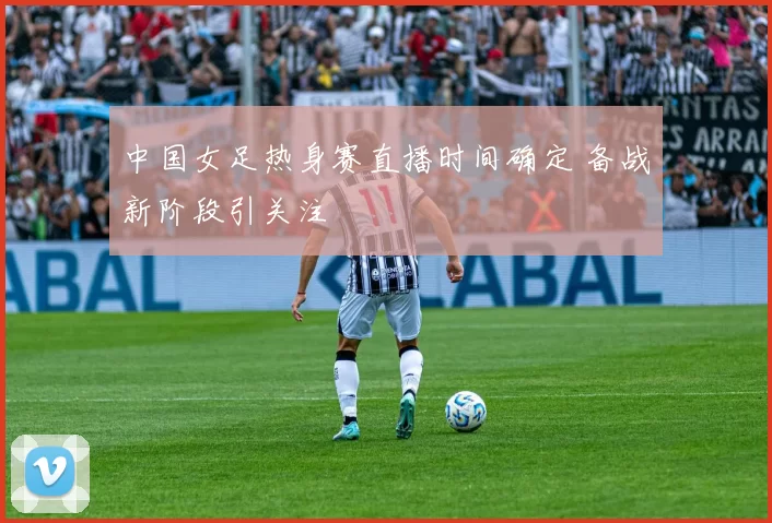 中国女足热身赛直播时间确定 备战新阶段引关注