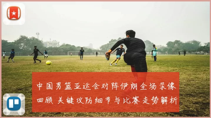 中国男篮亚运会对阵伊朗全场录像回顾 关键攻防细节与比赛走势解析