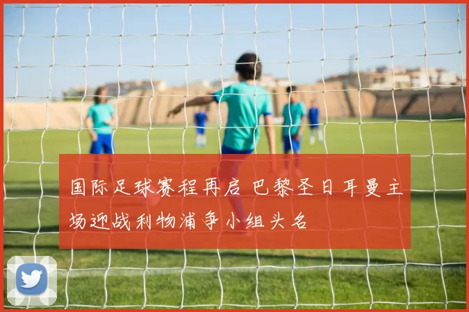 国际足球赛程再启 巴黎圣日耳曼主场迎战利物浦争小组头名