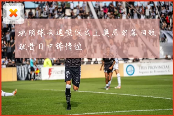 姚明球衣退役仪式上奥尼尔落泪致敬昔日中锋情谊