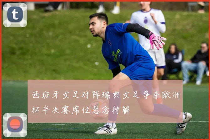 西班牙女足对阵瑞典女足争夺欧洲杯半决赛席位悬念待解