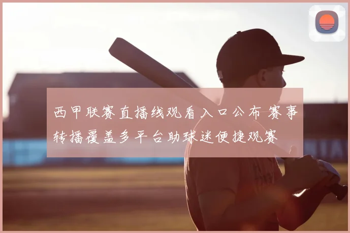 西甲联赛直播线观看入口公布 赛事转播覆盖多平台助球迷便捷观赛