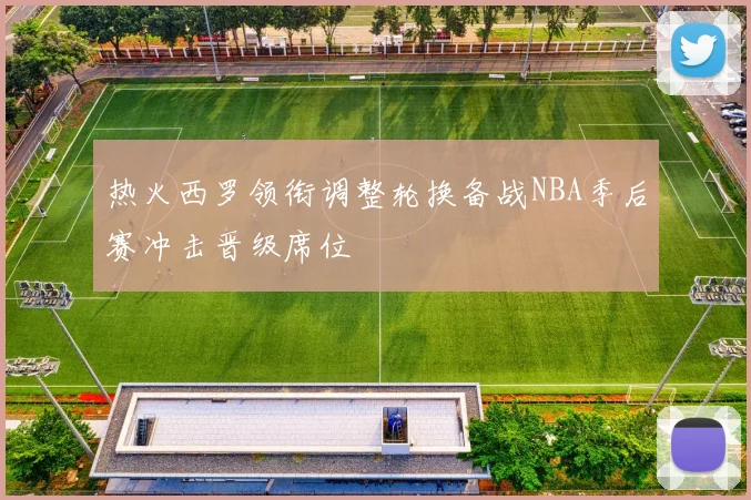热火西罗领衔调整轮换备战NBA季后赛冲击晋级席位