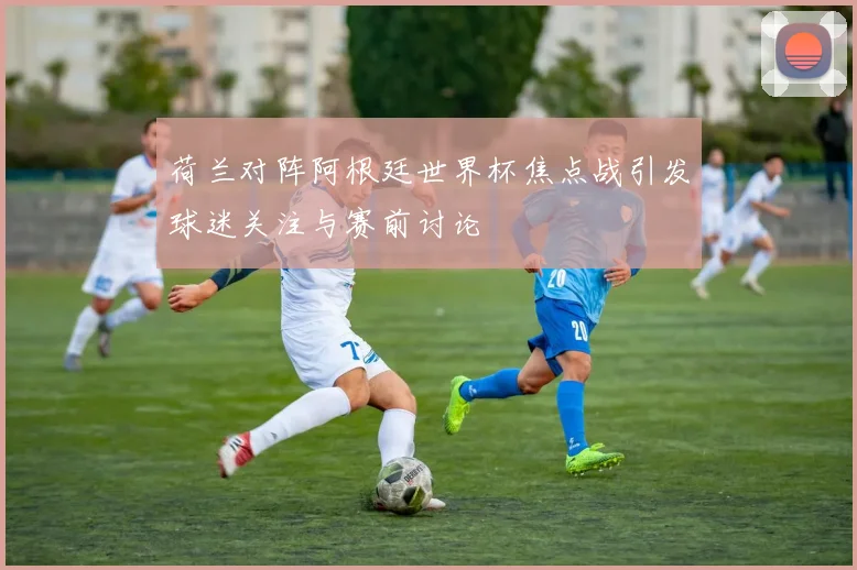 荷兰对阵阿根廷世界杯焦点战引发球迷关注与赛前讨论