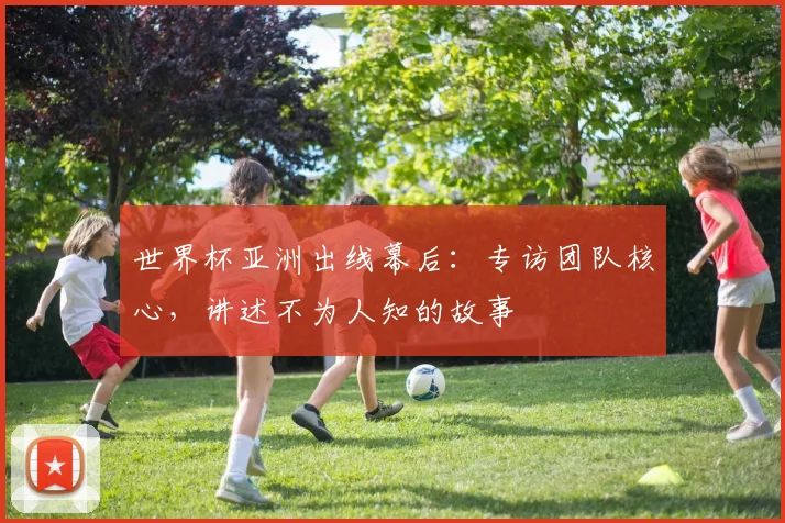 世界杯亚洲出线幕后：专访团队核心，讲述不为人知的故事