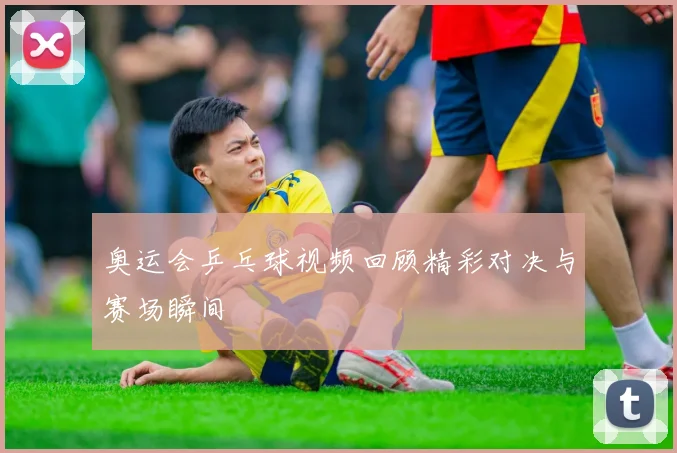 奥运会乒乓球视频回顾精彩对决与赛场瞬间