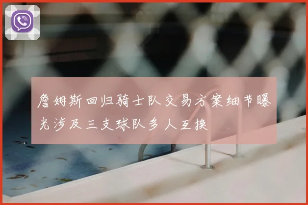 詹姆斯回归骑士队交易方案细节曝光涉及三支球队多人互换