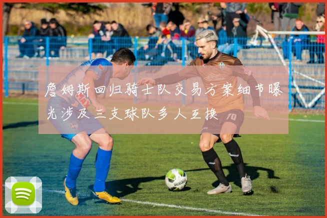 詹姆斯回归骑士队交易方案细节曝光涉及三支球队多人互换