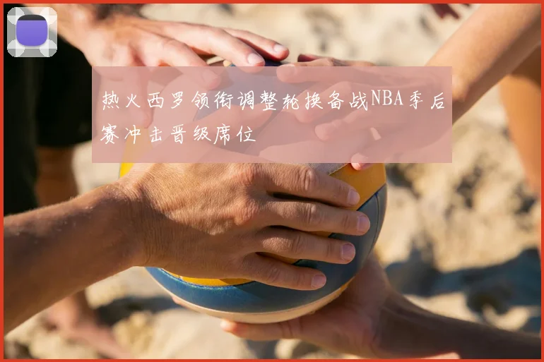 热火西罗领衔调整轮换备战NBA季后赛冲击晋级席位