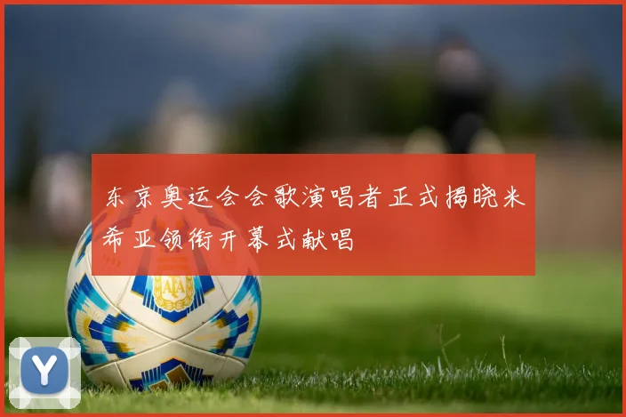 东京奥运会会歌演唱者正式揭晓米希亚领衔开幕式献唱